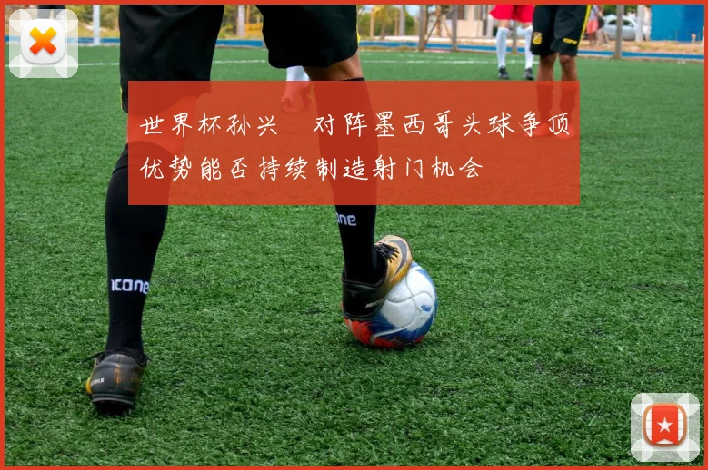 世界杯孙兴慜对阵墨西哥头球争顶优势能否持续制造射门机会