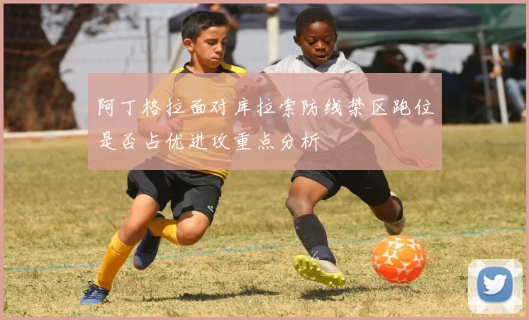 阿丁格拉面对库拉索防线禁区跑位是否占优进攻重点分析