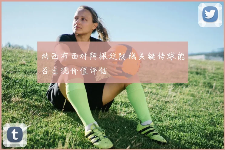 纳西布面对阿根廷防线关键传球能否出现价值评估