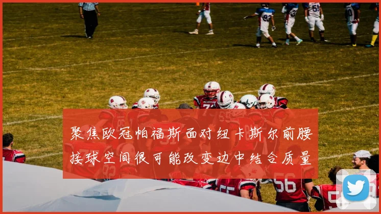 聚焦欧冠帕福斯面对纽卡斯尔前腰接球空间很可能改变边中结合质量