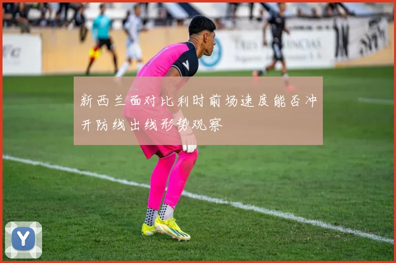 新西兰面对比利时前场速度能否冲开防线出线形势观察