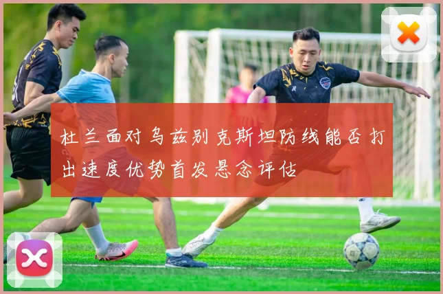 杜兰面对乌兹别克斯坦防线能否打出速度优势首发悬念评估