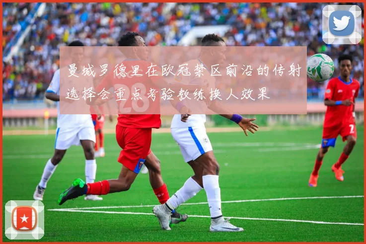 曼城罗德里在欧冠禁区前沿的传射选择会重点考验教练换人效果