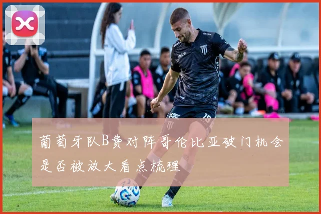 葡萄牙队B费对阵哥伦比亚破门机会是否被放大看点梳理