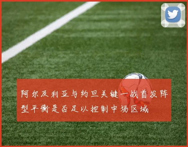 阿尔及利亚与约旦关键一战首发阵型平衡是否足以控制中场区域